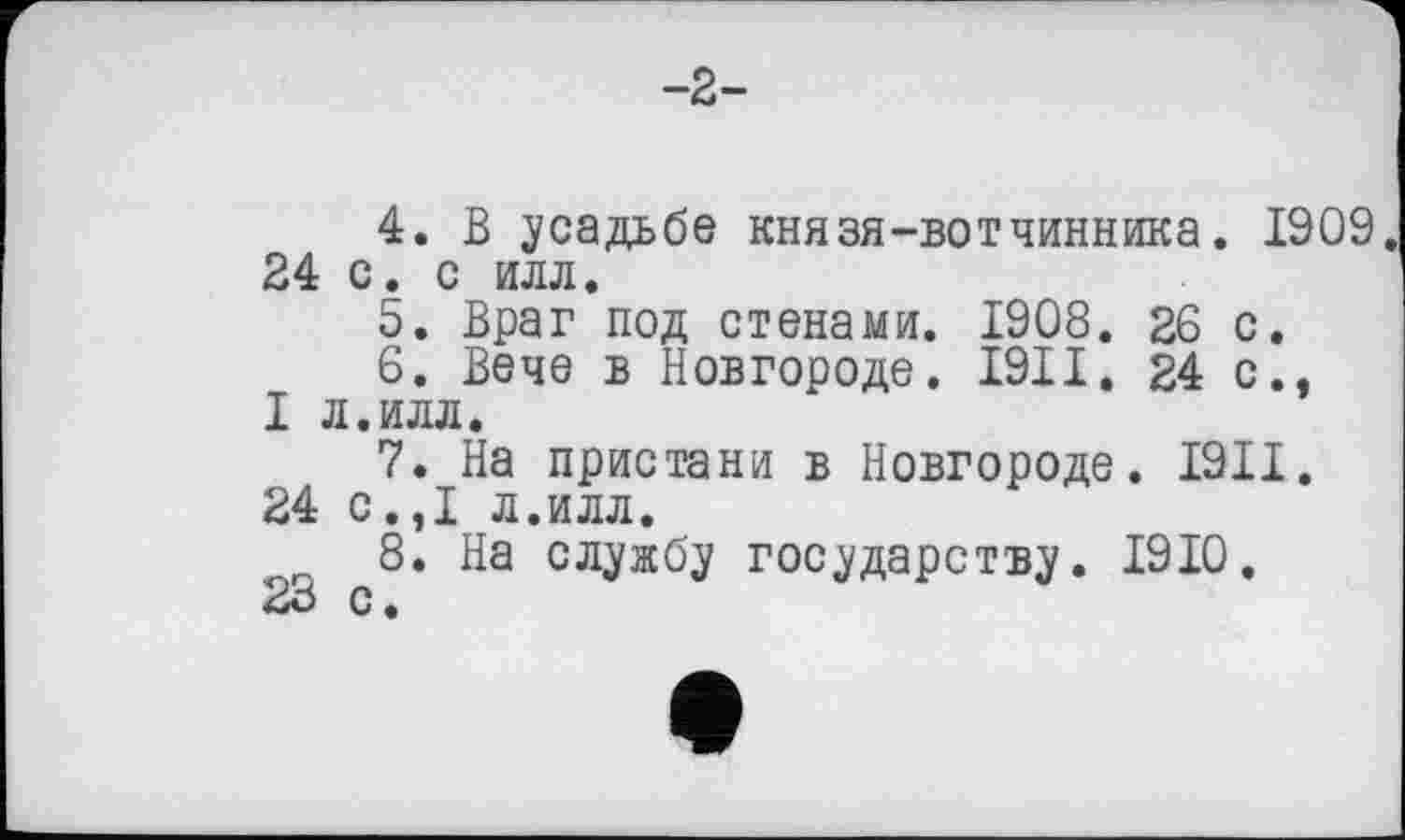 ﻿-2-
4.	В усадьбе князя-вотчинника. 1909 24 с. с илл.
5.	Враг под стенами. 1908. 26 с.
6.	Вече в Новгороде. I9II. 24 с., I л.илл.
7.	На пристани в Новгороде. І9ІІ.
24 с.,1 л.илл.
8.	На службу государству. 1910.
с •